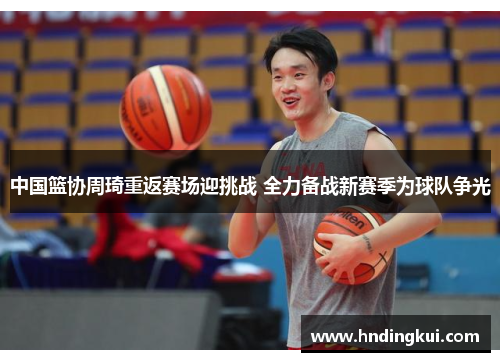 中国篮协周琦重返赛场迎挑战 全力备战新赛季为球队争光